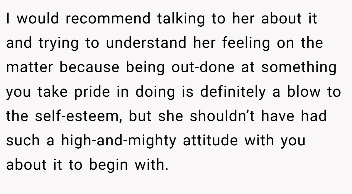 I would recommend talking to her about it and trying to understand her feeling on the matter because being out-done at something you take pride in doing is definitely a blow to the self-esteem, but she shouldn’t have had such a high-and-mighty attitude with you about it to begin with.
