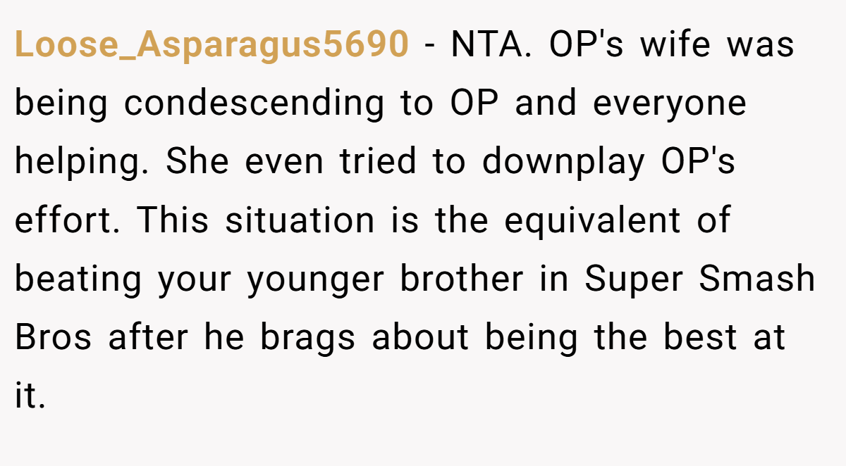 Loose_Asparagus5690 − NTA. OP's wife was being condescending to OP and everyone helping. She even tried to downplay OP's effort. This situation is the equivalent of beating your younger brother in Super Smash Bros after he brags about being the best at it.