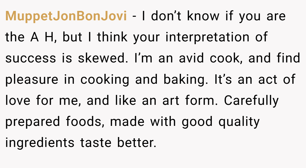 MuppetJonBonJovi − I don’t know if you are the A H, but I think your interpretation of success is skewed. I’m an avid cook, and find pleasure in cooking and baking. It’s an act of love for me, and like an art form. Carefully prepared foods, made with good quality ingredients taste better.