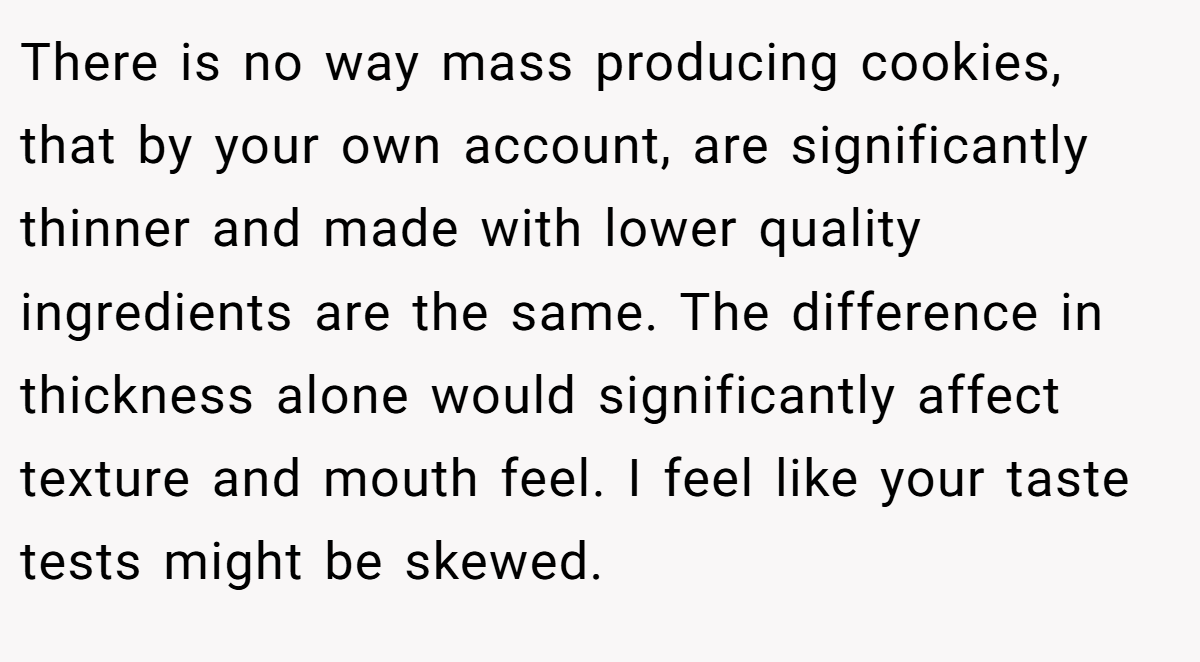 There is no way mass producing cookies, that by your own account, are significantly thinner and made with lower quality ingredients are the same. The difference in thickness alone would significantly affect texture and mouth feel. I feel like your taste tests might be skewed.