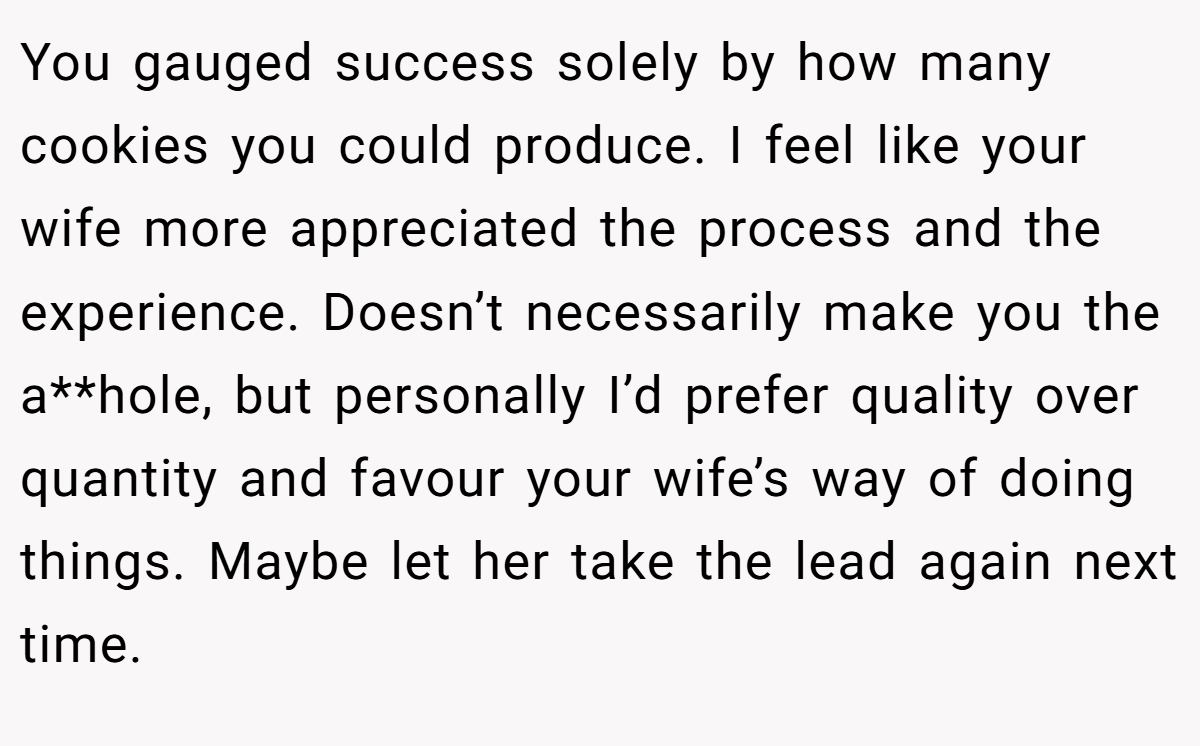 You gauged success solely by how many cookies you could produce. I feel like your wife more appreciated the process and the experience. Doesn’t necessarily make you the a**hole, but personally I’d prefer quality over quantity and favour your wife’s way of doing things. Maybe let her take the lead again next time.