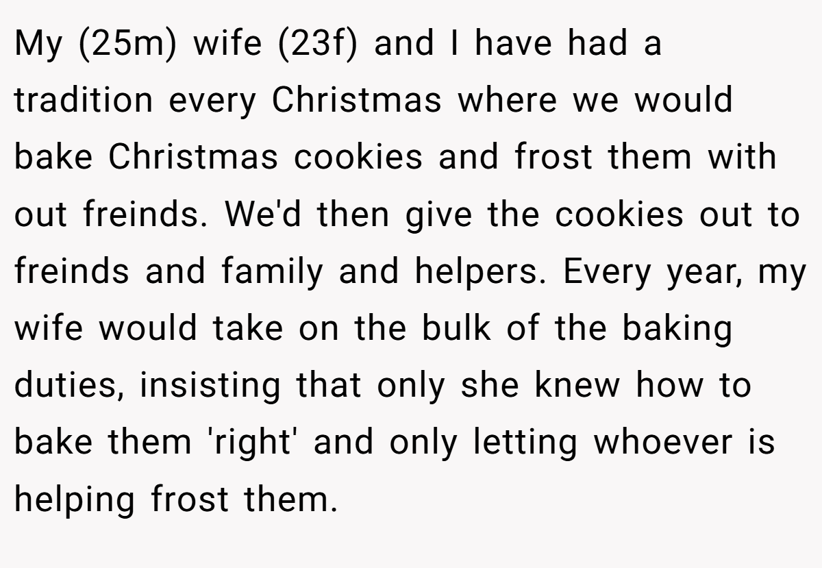 My (25m) wife (23f) and I have had a tradition every Christmas where we would bake Christmas cookies and frost them with out freinds. We'd then give the cookies out to freinds and family and helpers. Every year, my wife would take on the bulk of the baking duties, insisting that only she knew how to bake them 'right' and only letting whoever is helping frost them.