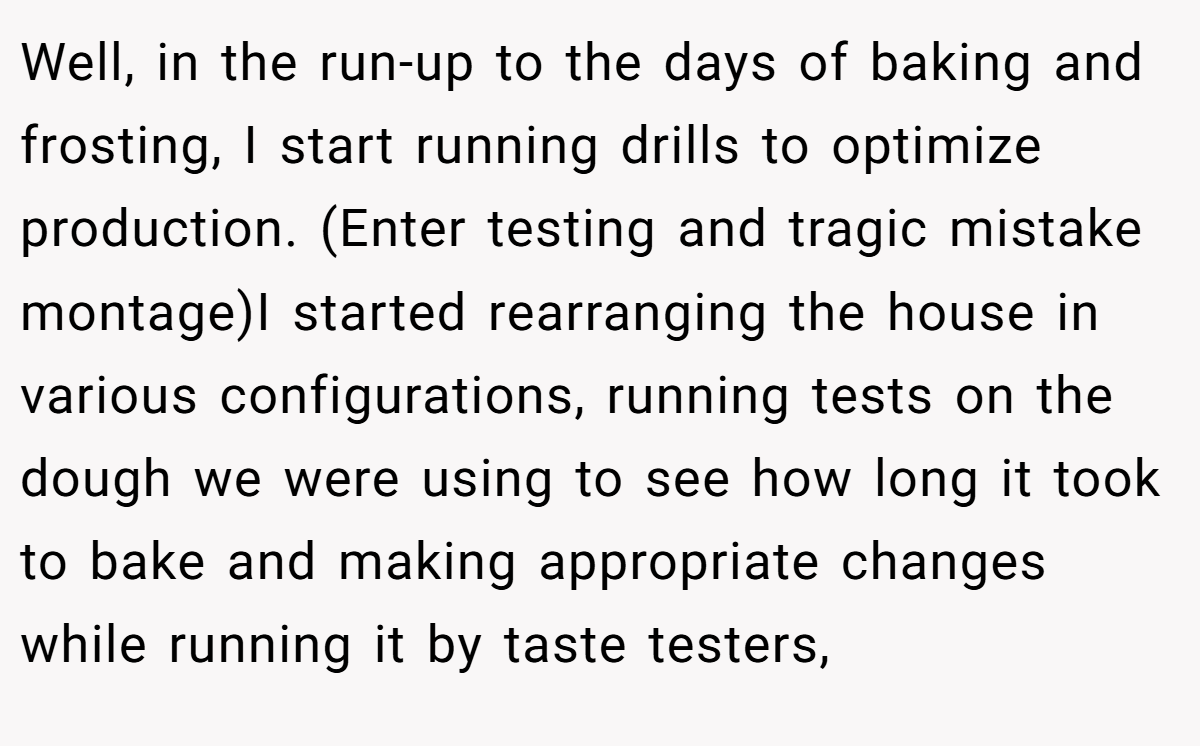 Well, in the run-up to the days of baking and frosting, I start running drills to optimize production. (Enter testing and tragic mistake montage)I started rearranging the house in various configurations, running tests on the dough we were using to see how long it took to bake and making appropriate changes while running it by taste testers,