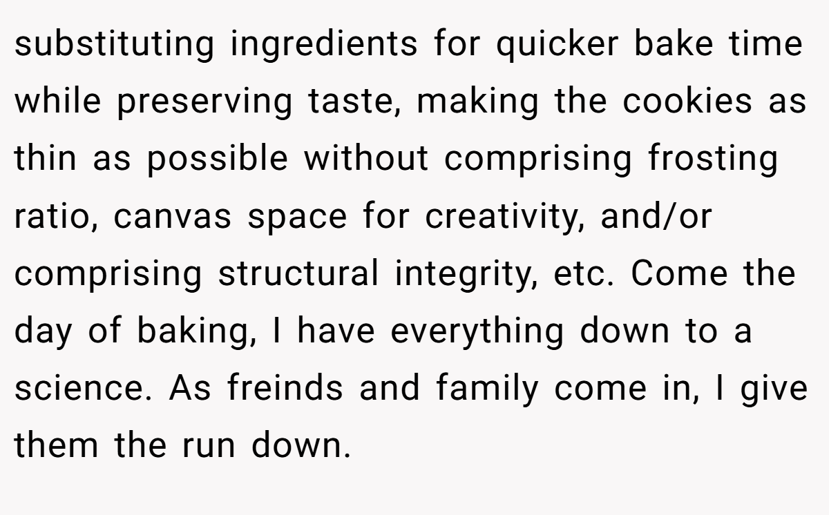 substituting ingredients for quicker bake time while preserving taste, making the cookies as thin as possible without comprising frosting ratio, canvas space for creativity, and/or comprising structural integrity, etc. Come the day of baking, I have everything down to a science. As freinds and family come in, I give them the run down.