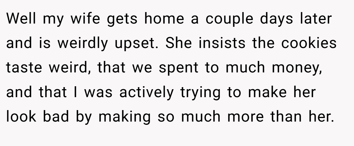 Well my wife gets home a couple days later and is weirdly upset. She insists the cookies taste weird, that we spent to much money, and that I was actively trying to make her look bad by making so much more than her.
