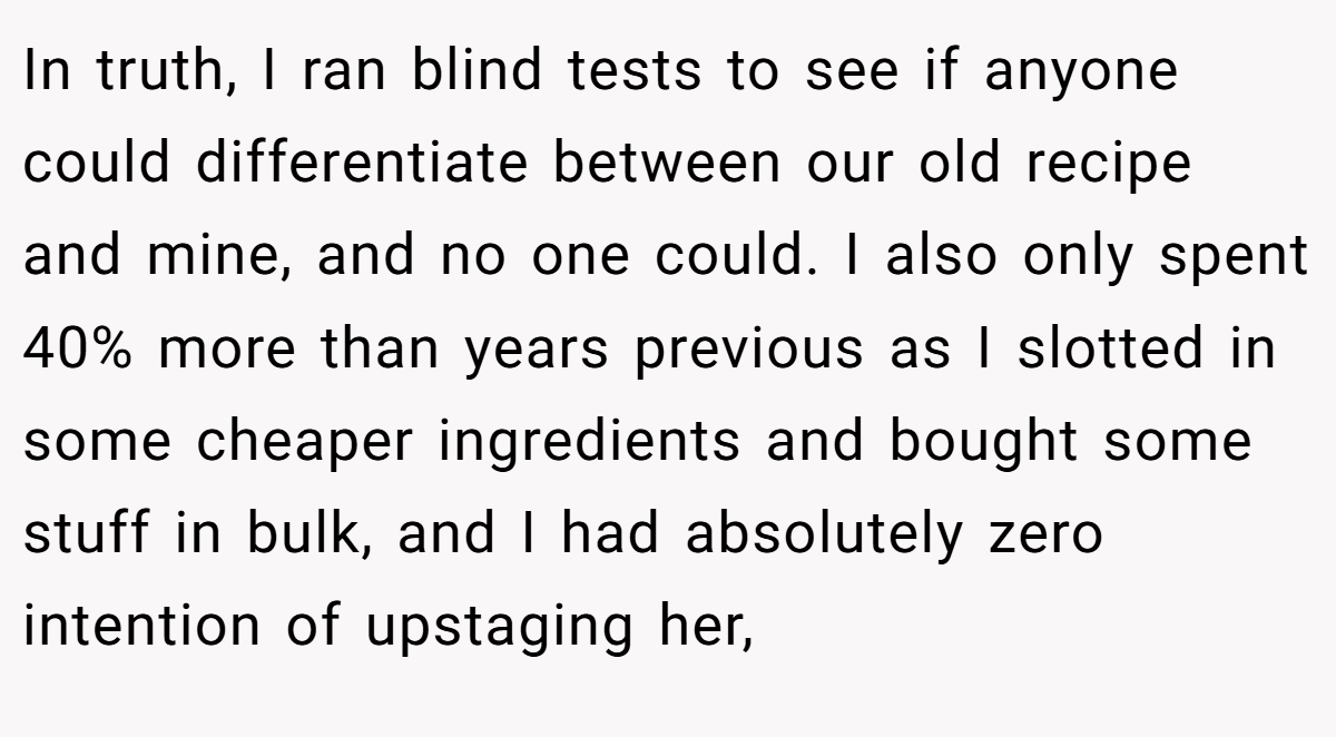 In truth, I ran blind tests to see if anyone could differentiate between our old recipe and mine, and no one could. I also only spent 40% more than years previous as I slotted in some cheaper ingredients and bought some stuff in bulk, and I had absolutely zero intention of upstaging her,