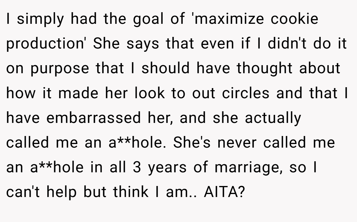 I simply had the goal of 'maximize cookie production' She says that even if I didn't do it on purpose that I should have thought about how it made her look to out circles and that I have embarrassed her, and she actually called me an a**hole. She's never called me an a**hole in all 3 years of marriage, so I can't help but think I am.. AITA?