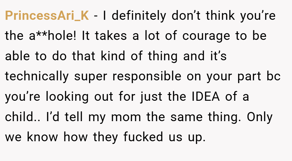 PrincessAri_K − I definitely don’t think you’re the a**hole! It takes a lot of courage to be able to do that kind of thing and it’s technically super responsible on your part bc you’re looking out for just the IDEA of a child.. I’d tell my mom the same thing. Only we know how they fucked us up.