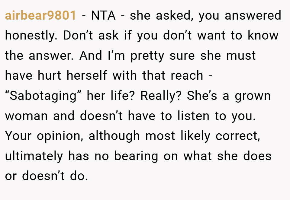 airbear9801 − NTA - she asked, you answered honestly. Don’t ask if you don’t want to know the answer. And I’m pretty sure she must have hurt herself with that reach - “Sabotaging” her life? Really? She’s a grown woman and doesn’t have to listen to you. Your opinion, although most likely correct, ultimately has no bearing on what she does or doesn’t do.