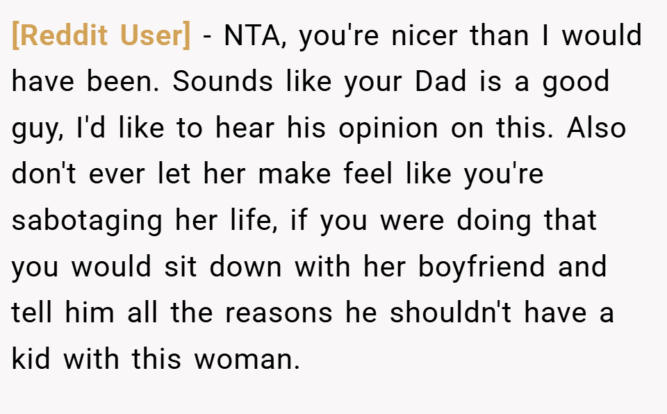 [Reddit User] − NTA, you're nicer than I would have been. Sounds like your Dad is a good guy, I'd like to hear his opinion on this. Also don't ever let her make feel like you're sabotaging her life, if you were doing that you would sit down with her boyfriend and tell him all the reasons he shouldn't have a kid with this woman.