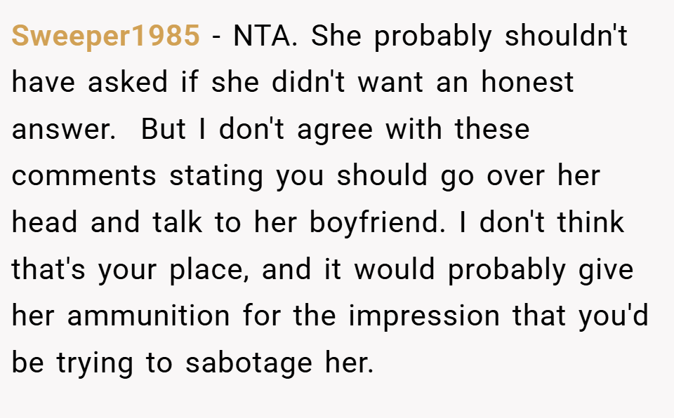 Sweeper1985 − NTA. She probably shouldn't have asked if she didn't want an honest answer.  But I don't agree with these comments stating you should go over her head and talk to her boyfriend. I don't think that's your place, and it would probably give her ammunition for the impression that you'd be trying to sabotage her.