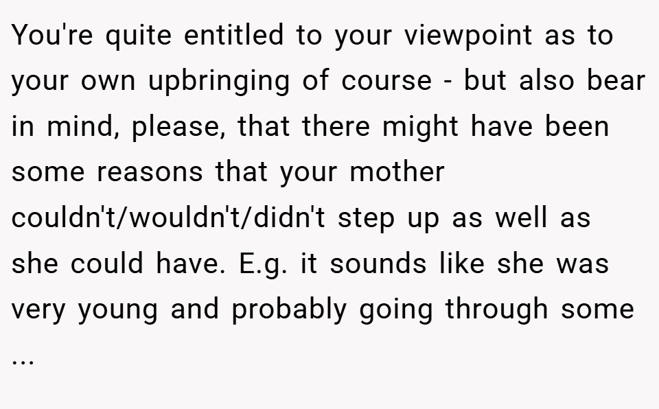 You're quite entitled to your viewpoint as to your own upbringing of course - but also bear in mind, please, that there might have been some reasons that your mother couldn't/wouldn't/didn't step up as well as she could have. E.g. it sounds like she was very young and probably going through some ...
