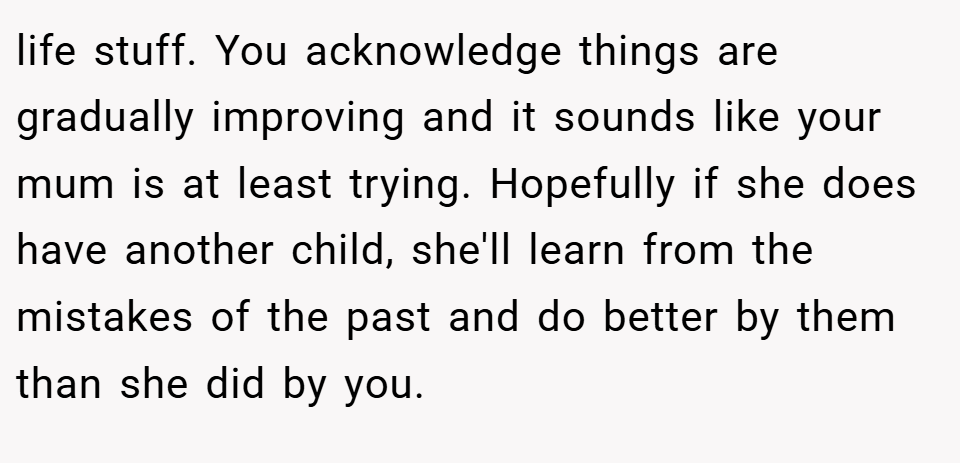 life stuff. You acknowledge things are gradually improving and it sounds like your mum is at least trying. Hopefully if she does have another child, she'll learn from the mistakes of the past and do better by them than she did by you.