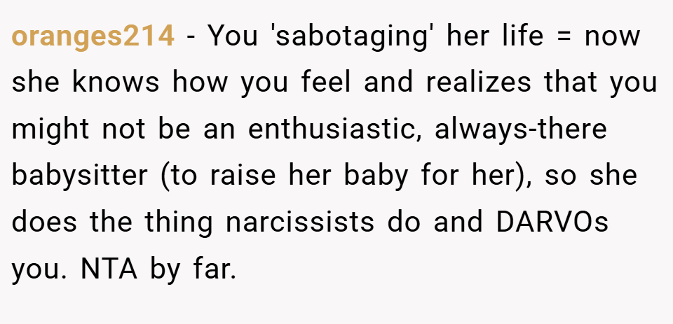 oranges214 − You 'sabotaging' her life = now she knows how you feel and realizes that you might not be an enthusiastic, always-there babysitter (to raise her baby for her), so she does the thing narcissists do and DARVOs you. NTA by far.