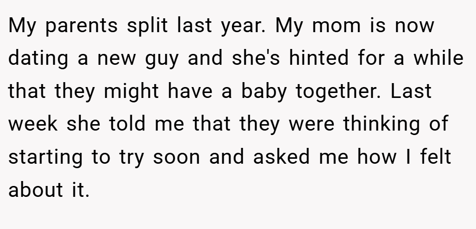 My parents split last year. My mom is now dating a new guy and she's hinted for a while that they might have a baby together. Last week she told me that they were thinking of starting to try soon and asked me how I felt about it.