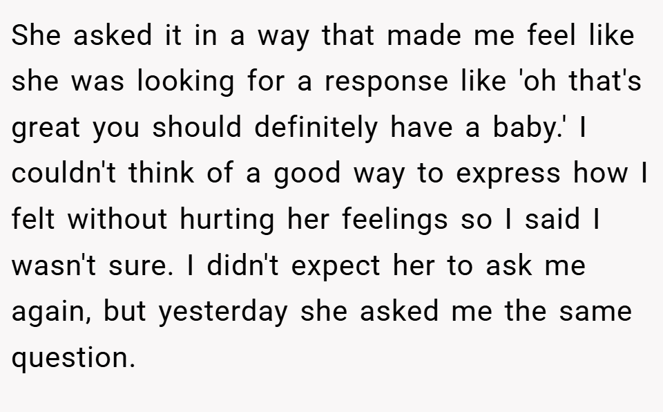 She asked it in a way that made me feel like she was looking for a response like 'oh that's great you should definitely have a baby.' I couldn't think of a good way to express how I felt without hurting her feelings so I said I wasn't sure. I didn't expect her to ask me again, but yesterday she asked me the same question.