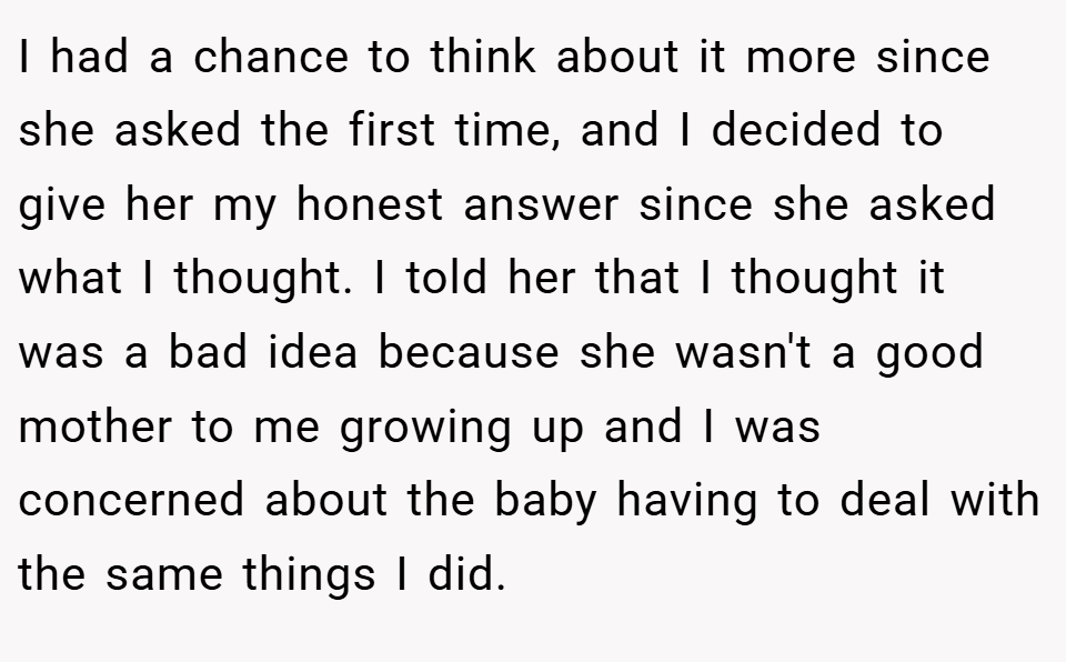 I had a chance to think about it more since she asked the first time, and I decided to give her my honest answer since she asked what I thought. I told her that I thought it was a bad idea because she wasn't a good mother to me growing up and I was concerned about the baby having to deal with the same things I did.