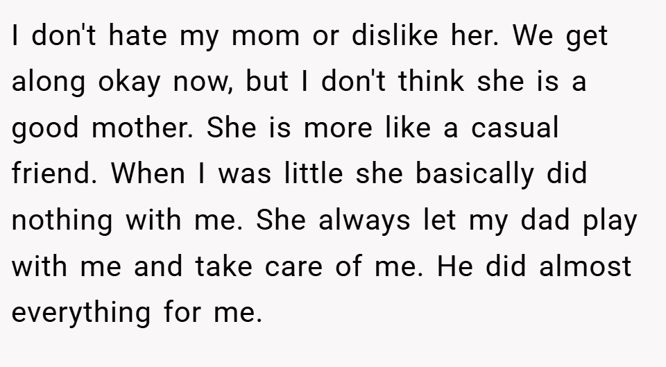 I don't hate my mom or dislike her. We get along okay now, but I don't think she is a good mother. She is more like a casual friend. When I was little she basically did nothing with me. She always let my dad play with me and take care of me. He did almost everything for me.