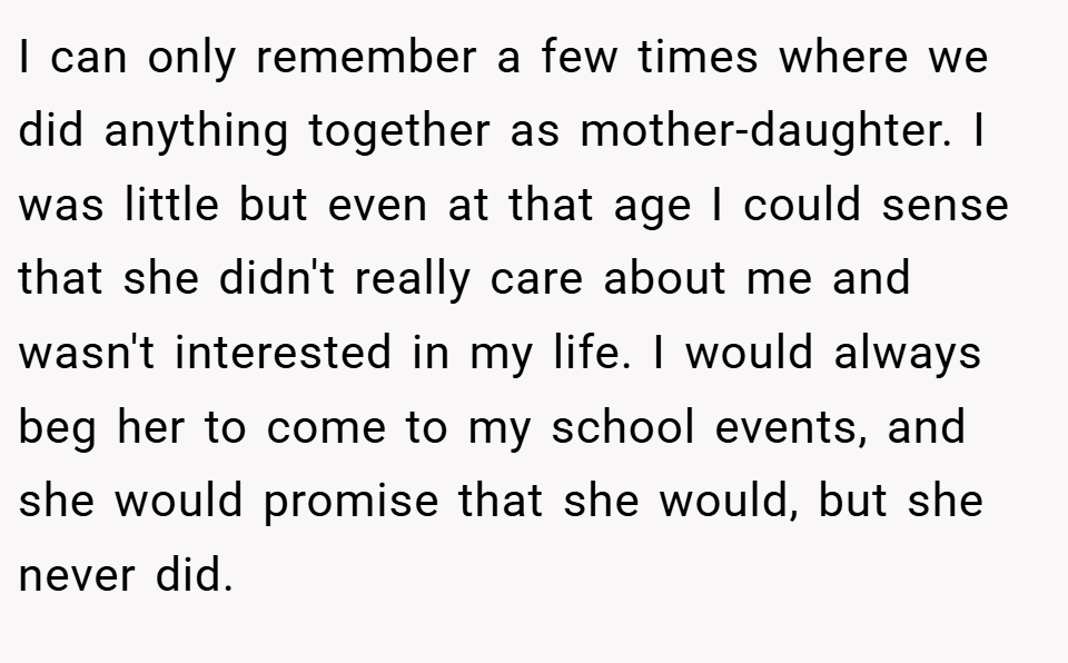 I can only remember a few times where we did anything together as mother-daughter. I was little but even at that age I could sense that she didn't really care about me and wasn't interested in my life. I would always beg her to come to my school events, and she would promise that she would, but she never did.