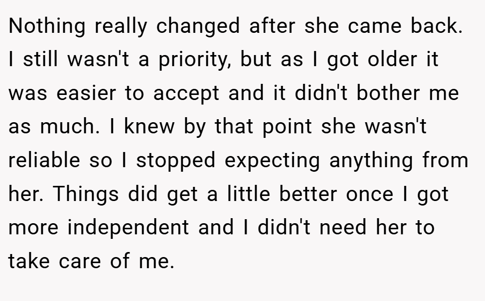 Nothing really changed after she came back. I still wasn't a priority, but as I got older it was easier to accept and it didn't bother me as much. I knew by that point she wasn't reliable so I stopped expecting anything from her. Things did get a little better once I got more independent and I didn't need her to take care of me.