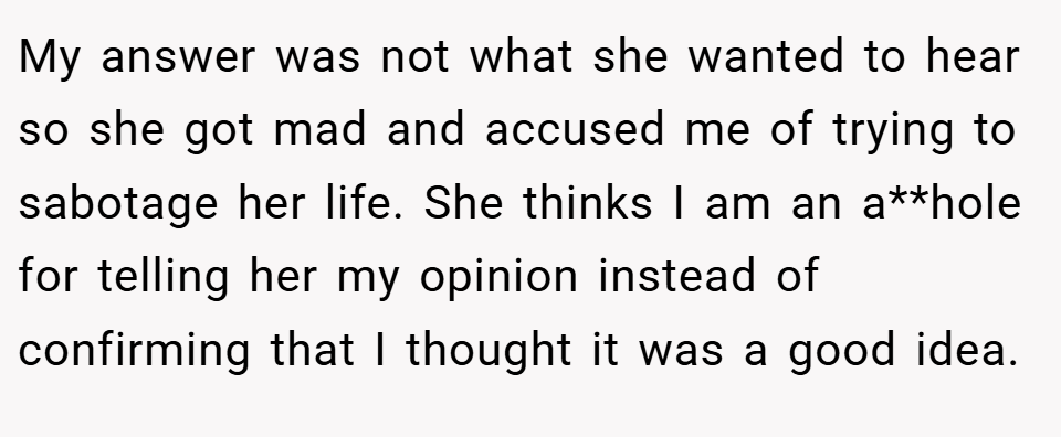 My answer was not what she wanted to hear so she got mad and accused me of trying to sabotage her life. She thinks I am an a**hole for telling her my opinion instead of confirming that I thought it was a good idea. 