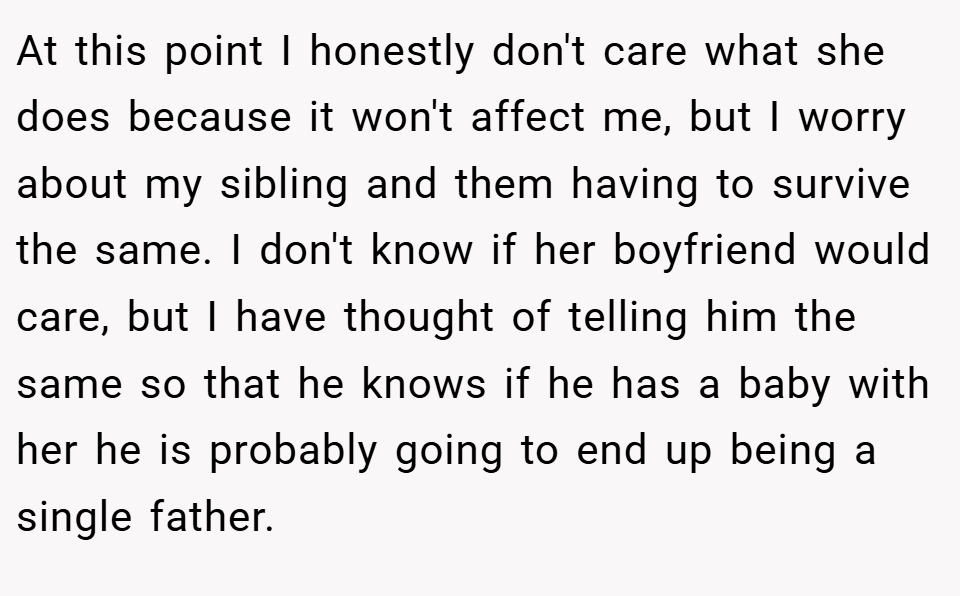 At this point I honestly don't care what she does because it won't affect me, but I worry about my sibling and them having to survive the same. I don't know if her boyfriend would care, but I have thought of telling him the same so that he knows if he has a baby with her he is probably going to end up being a single father.