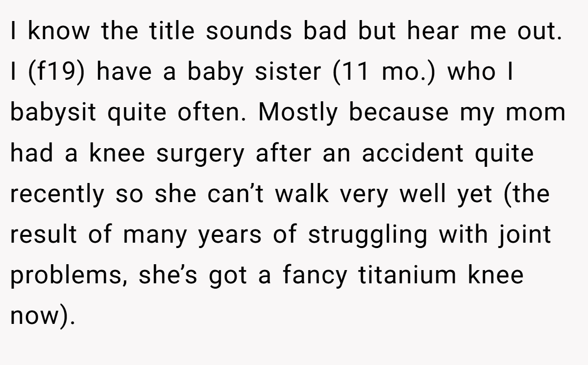 I know the title sounds bad but hear me out. I (f19) have a baby sister (11 mo.) who I babysit quite often. Mostly because my mom had a knee surgery after an accident quite recently so she can’t walk very well yet (the result of many years of struggling with joint problems, she’s got a fancy titanium knee now).