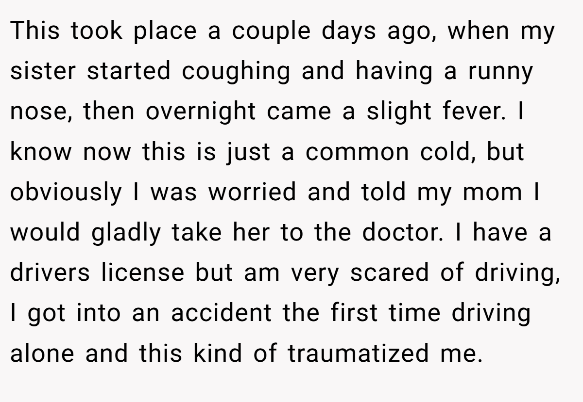 This took place a couple days ago, when my sister started coughing and having a runny nose, then overnight came a slight fever. I know now this is just a common cold, but obviously I was worried and told my mom I would gladly take her to the doctor. I have a drivers license but am very scared of driving, I got into an accident the first time driving alone and this kind of traumatized me.