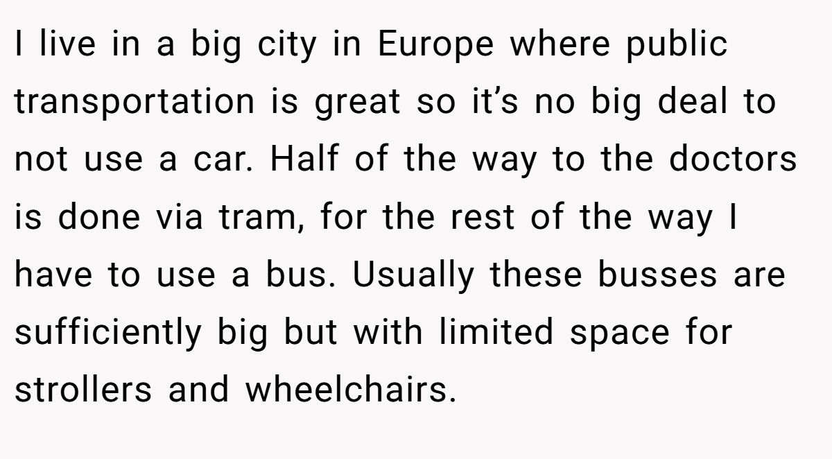 I live in a big city in Europe where public transportation is great so it’s no big deal to not use a car. Half of the way to the doctors is done via tram, for the rest of the way I have to use a bus. Usually these busses are sufficiently big but with limited space for strollers and wheelchairs.