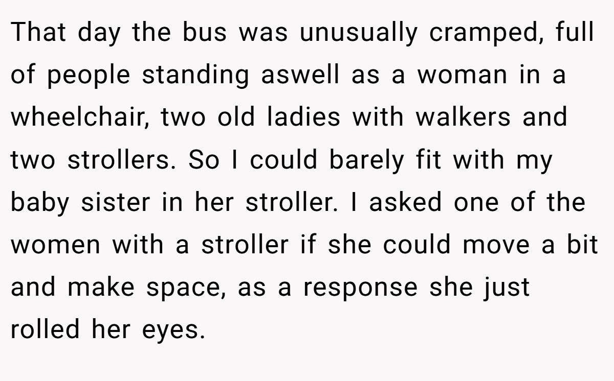 That day the bus was unusually cramped, full of people standing aswell as a woman in a wheelchair, two old ladies with walkers and two strollers. So I could barely fit with my baby sister in her stroller. I asked one of the women with a stroller if she could move a bit and make space, as a response she just rolled her eyes.