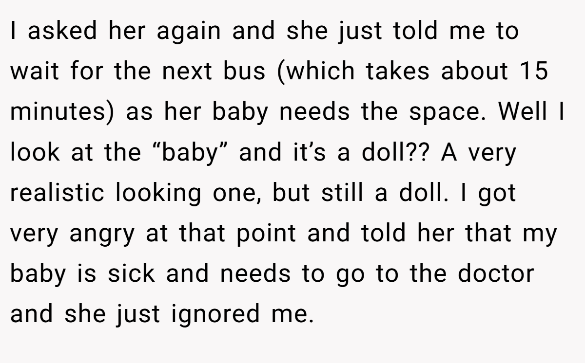 I asked her again and she just told me to wait for the next bus (which takes about 15 minutes) as her baby needs the space. Well I look at the “baby” and it’s a doll?? A very realistic looking one, but still a doll. I got very angry at that point and told her that my baby is sick and needs to go to the doctor and she just ignored me.