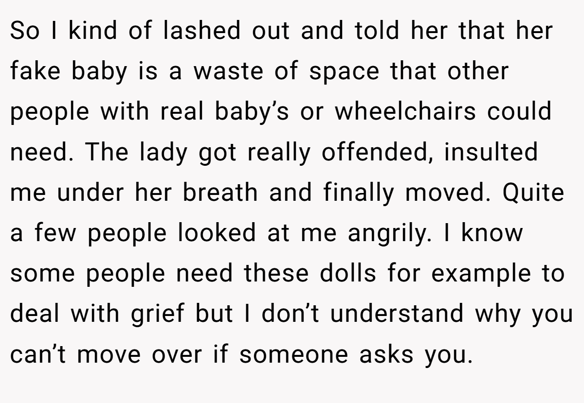 So I kind of lashed out and told her that her fake baby is a waste of space that other people with real baby’s or wheelchairs could need. The lady got really offended, insulted me under her breath and finally moved. Quite a few people looked at me angrily. I know some people need these dolls for example to deal with grief but I don’t understand why you can’t move over if someone asks you.