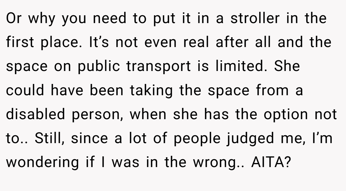 Or why you need to put it in a stroller in the first place. It’s not even real after all and the space on public transport is limited. She could have been taking the space from a disabled person, when she has the option not to.. Still, since a lot of people judged me, I’m wondering if I was in the wrong.. AITA?