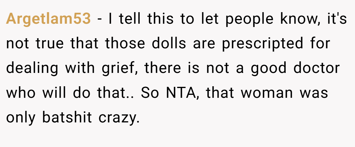 Argetlam53 - I tell this to let people know, it's not true that those dolls are prescripted for dealing with grief, there is not a good doctor who will do that.. So NTA, that woman was only batshit crazy.