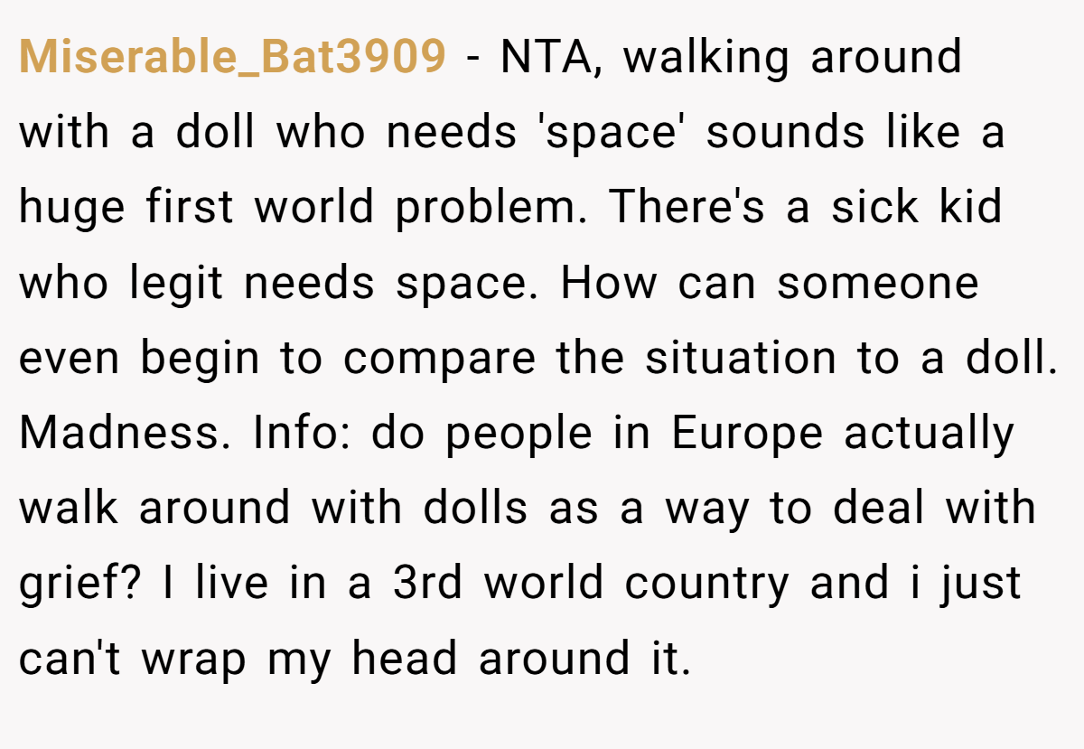 Miserable_Bat3909 - NTA, walking around with a doll who needs 'space' sounds like a huge first world problem. There's a sick kid who legit needs space. How can someone even begin to compare the situation to a doll. Madness. Info: do people in Europe actually walk around with dolls as a way to deal with grief? I live in a 3rd world country and i just can't wrap my head around it.