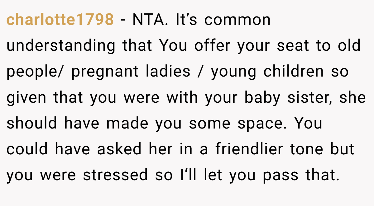 charlotte1798 - NTA. It’s common understanding that You offer your seat to old people/ pregnant ladies / young children so given that you were with your baby sister, she should have made you some space. You could have asked her in a friendlier tone but you were stressed so I‘ll let you pass that.