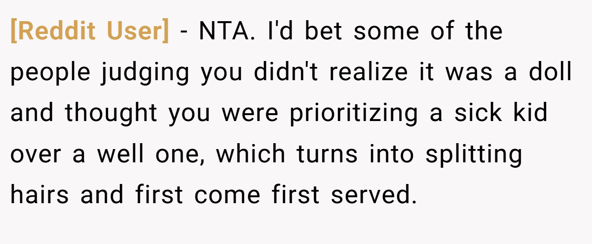 [Reddit User] - NTA. I'd bet some of the people judging you didn't realize it was a doll and thought you were prioritizing a sick kid over a well one, which turns into splitting hairs and first come first served.