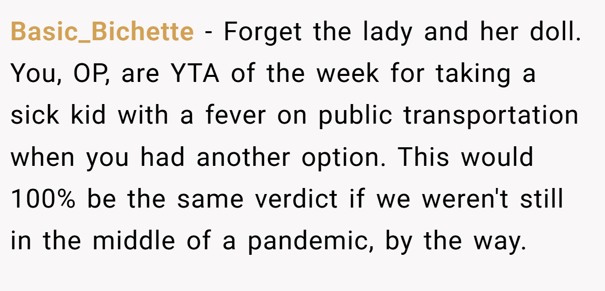 Basic_Bichette - Forget the lady and her doll. You, OP, are YTA of the week for taking a sick kid with a fever on public transportation when you had another option. This would 100% be the same verdict if we weren't still in the middle of a pandemic, by the way.