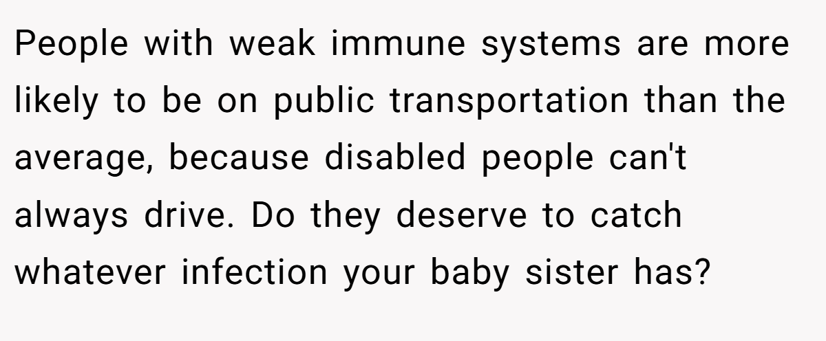 People with weak immune systems are more likely to be on public transportation than the average, because disabled people can't always drive. Do they deserve to catch whatever infection your baby sister has?