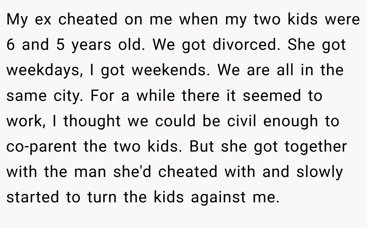 My ex cheated on me when my two kids were 6 and 5 years old. We got divorced. She got weekdays, I got weekends. We are all in the same city. For a while there it seemed to work, I thought we could be civil enough to co-parent the two kids. But she got together with the man she'd cheated with and slowly started to turn the kids against me.