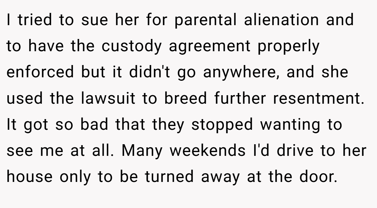 I tried to sue her for parental alienation and to have the custody agreement properly enforced but it didn't go anywhere, and she used the lawsuit to breed further resentment. It got so bad that they stopped wanting to see me at all. Many weekends I'd drive to her house only to be turned away at the door.