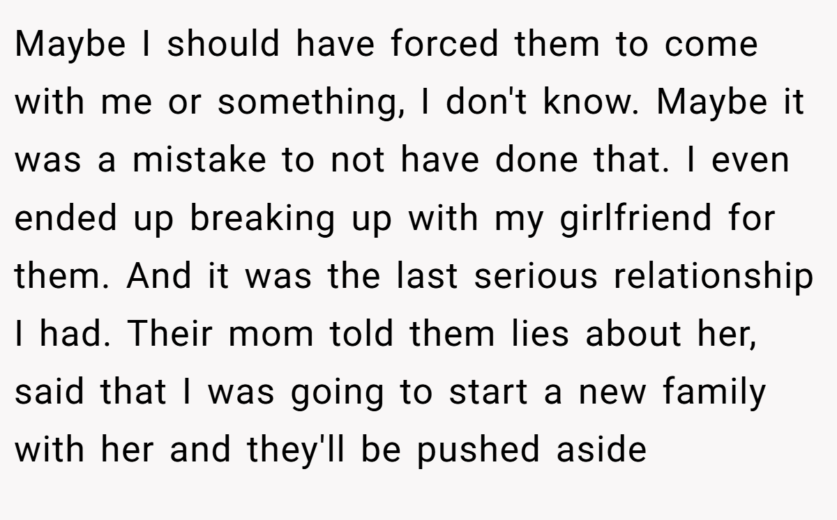 Maybe I should have forced them to come with me or something, I don't know. Maybe it was a mistake to not have done that. I even ended up breaking up with my girlfriend for them. And it was the last serious relationship I had. Their mom told them lies about her, said that I was going to start a new family with her and they'll be pushed aside