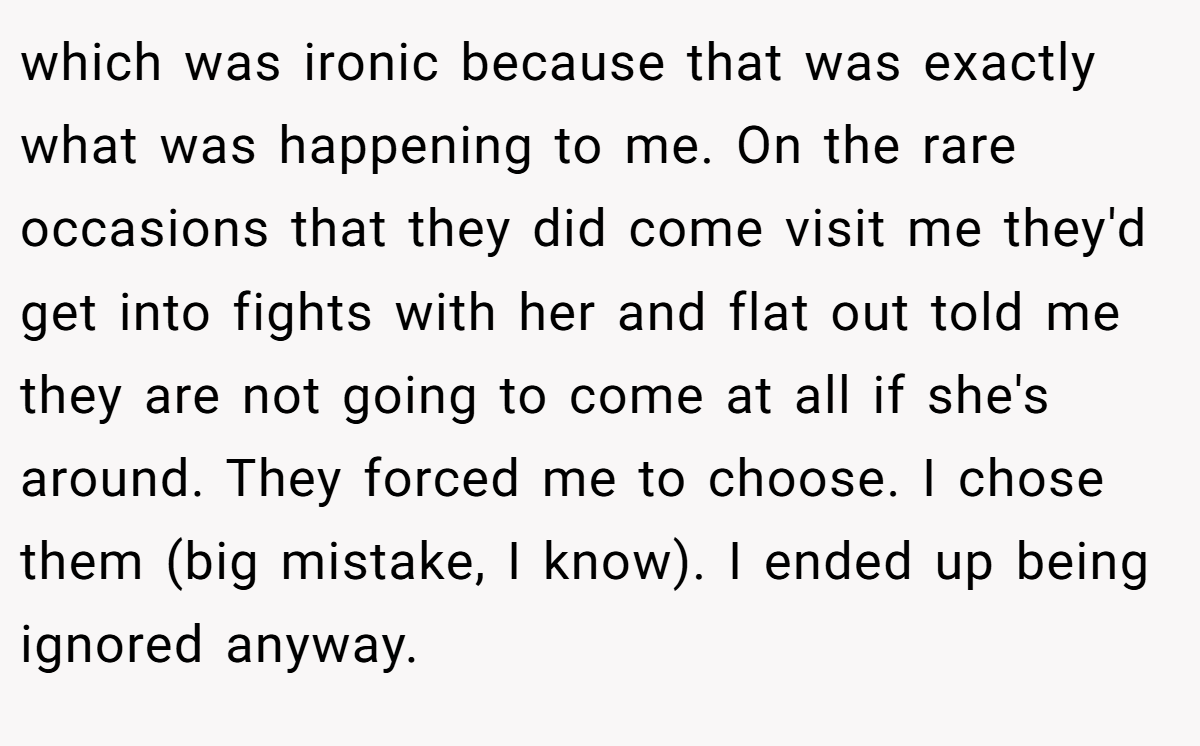 which was ironic because that was exactly what was happening to me. On the rare occasions that they did come visit me they'd get into fights with her and flat out told me they are not going to come at all if she's around. They forced me to choose. I chose them (big mistake, I know). I ended up being ignored anyway.