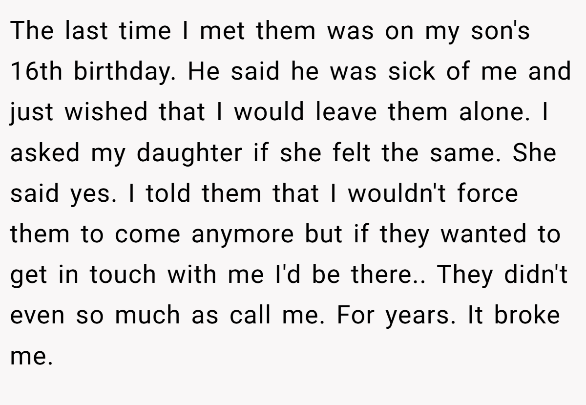 The last time I met them was on my son's 16th birthday. He said he was sick of me and just wished that I would leave them alone. I asked my daughter if she felt the same. She said yes. I told them that I wouldn't force them to come anymore but if they wanted to get in touch with me I'd be there.. They didn't even so much as call me. For years. It broke me.