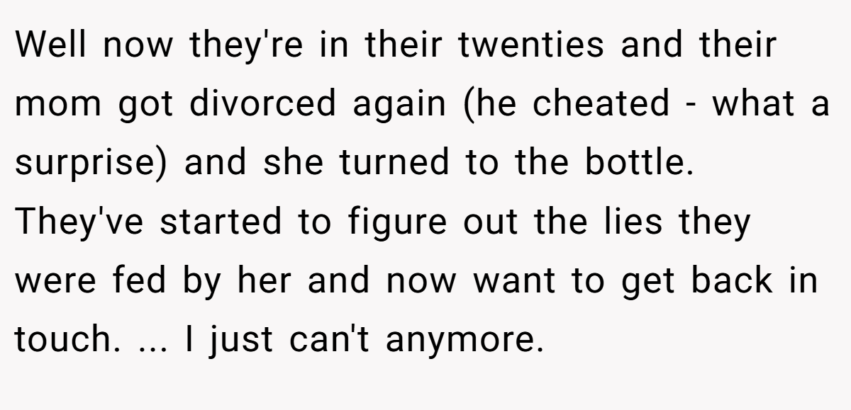 Well now they're in their twenties and their mom got divorced again (he cheated - what a surprise) and she turned to the bottle. They've started to figure out the lies they were fed by her and now want to get back in touch. ... I just can't anymore.