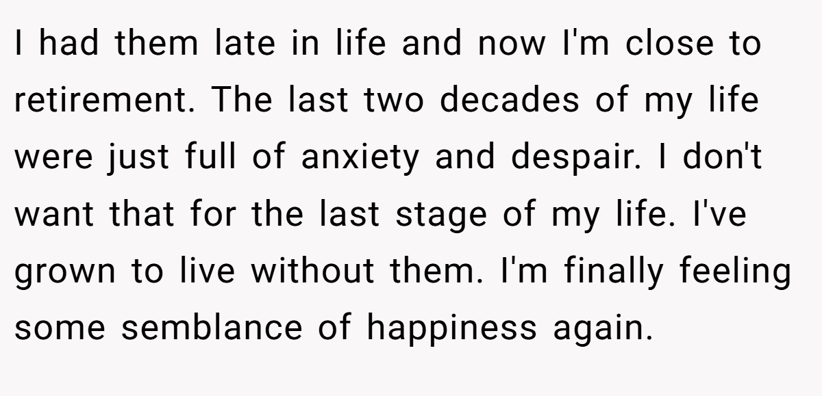 I had them late in life and now I'm close to retirement. The last two decades of my life were just full of anxiety and despair. I don't want that for the last stage of my life. I've grown to live without them. I'm finally feeling some semblance of happiness again.