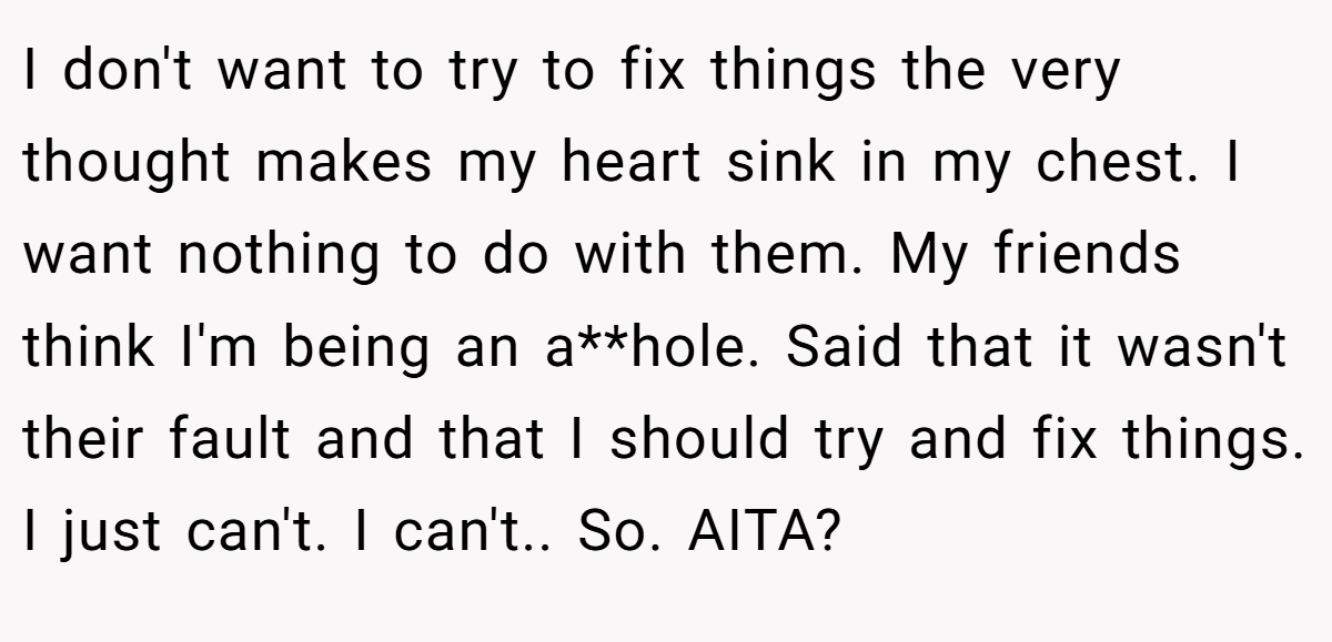 I don't want to try to fix things the very thought makes my heart sink in my chest. I want nothing to do with them. My friends think I'm being an a**hole. Said that it wasn't their fault and that I should try and fix things. I just can't. I can't.. So. AITA?