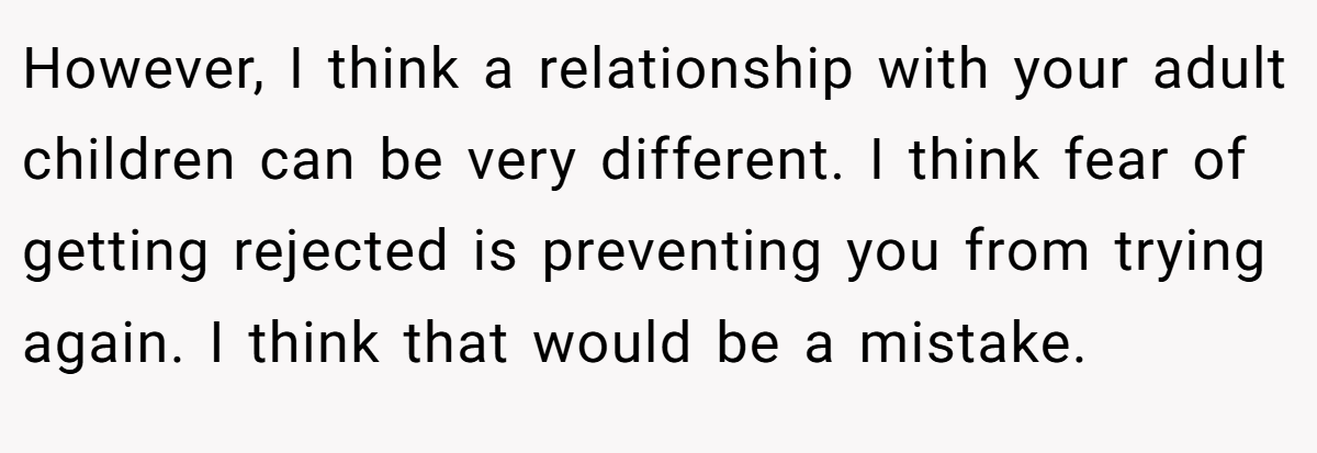 However, I think a relationship with your adult children can be very different. I think fear of getting rejected is preventing you from trying again. I think that would be a mistake.