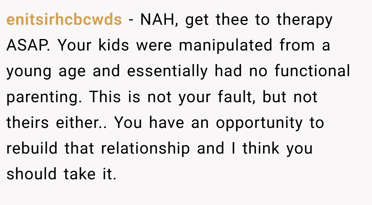 enitsirhcbcwds − NAH, get thee to therapy ASAP. Your kids were manipulated from a young age and essentially had no functional parenting. This is not your fault, but not theirs either.. You have an opportunity to rebuild that relationship and I think you should take it.