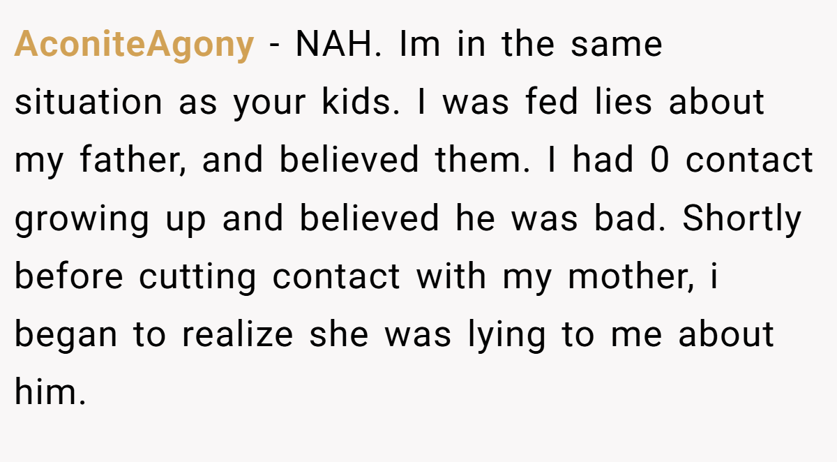 AconiteAgony − NAH. Im in the same situation as your kids. I was fed lies about my father, and believed them. I had 0 contact growing up and believed he was bad. Shortly before cutting contact with my mother, i began to realize she was lying to me about him.